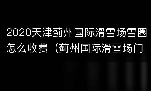 2020天津蓟州国际滑雪场雪圈怎么收费（蓟州国际滑雪场门票价格）