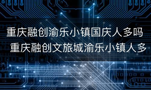 重庆融创渝乐小镇国庆人多吗 重庆融创文旅城渝乐小镇人多吗