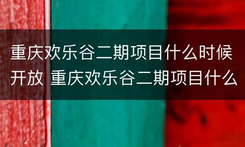 重庆欢乐谷二期项目什么时候开放 重庆欢乐谷二期项目什么时候开放营业