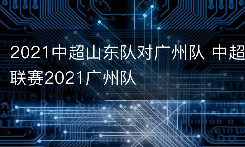 2021中超山东队对广州队 中超联赛2021广州队
