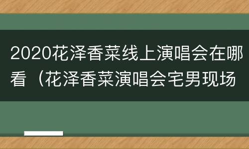 2020花泽香菜线上演唱会在哪看（花泽香菜演唱会宅男现场在哪里）