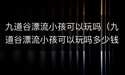 九道谷漂流小孩可以玩吗（九道谷漂流小孩可以玩吗多少钱）