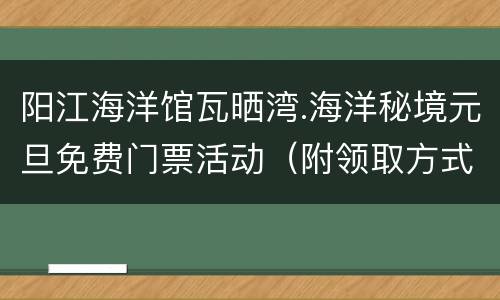 阳江海洋馆瓦晒湾.海洋秘境元旦免费门票活动（附领取方式）