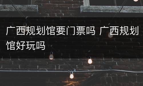广西规划馆要门票吗 广西规划馆好玩吗