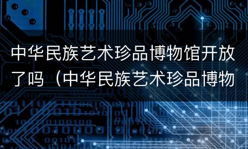 中华民族艺术珍品博物馆开放了吗（中华民族艺术珍品博物馆是什么性质）