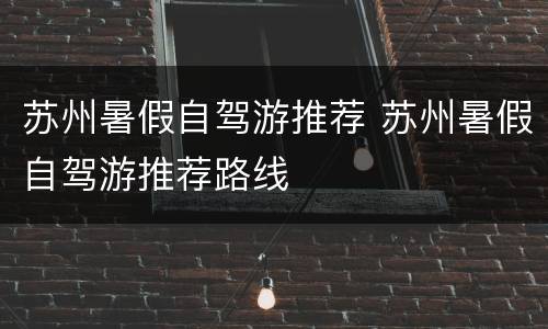 苏州暑假自驾游推荐 苏州暑假自驾游推荐路线