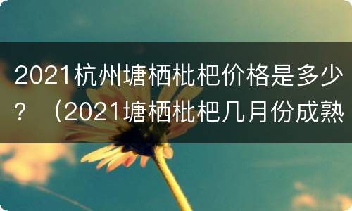 2021杭州塘栖枇杷价格是多少？（2021塘栖枇杷几月份成熟）