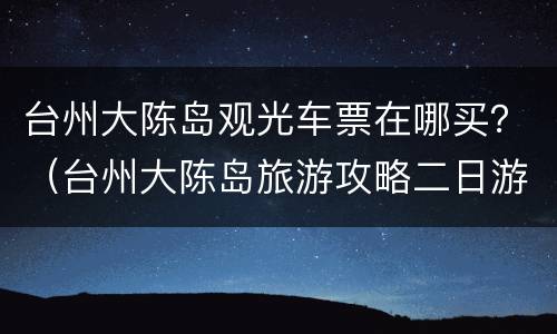 台州大陈岛观光车票在哪买？（台州大陈岛旅游攻略二日游）