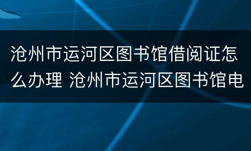 沧州市运河区图书馆借阅证怎么办理 沧州市运河区图书馆电话
