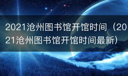 2021沧州图书馆开馆时间（2021沧州图书馆开馆时间最新）