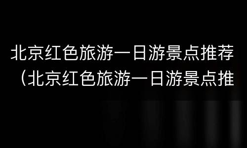 北京红色旅游一日游景点推荐（北京红色旅游一日游景点推荐）