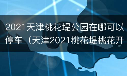 2021天津桃花堤公园在哪可以停车（天津2021桃花堤桃花开了么）