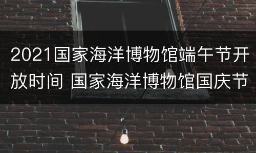 2021国家海洋博物馆端午节开放时间 国家海洋博物馆国庆节开放吗