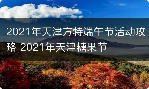 2021年天津方特端午节活动攻略 2021年天津糖果节