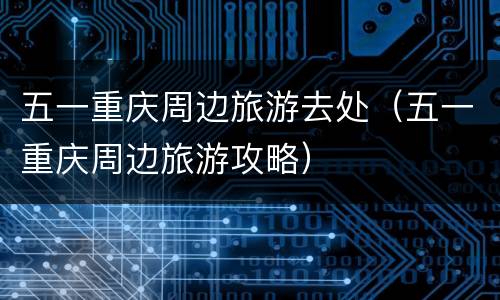 五一重庆周边旅游去处（五一重庆周边旅游攻略）