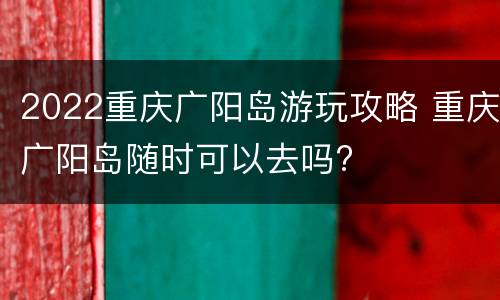 2022重庆广阳岛游玩攻略 重庆广阳岛随时可以去吗?