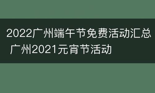 2022广州端午节免费活动汇总 广州2021元宵节活动