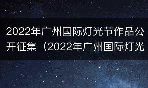 2022年广州国际灯光节作品公开征集（2022年广州国际灯光节作品公开征集活动）
