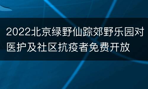 2022北京绿野仙踪郊野乐园对医护及社区抗疫者免费开放