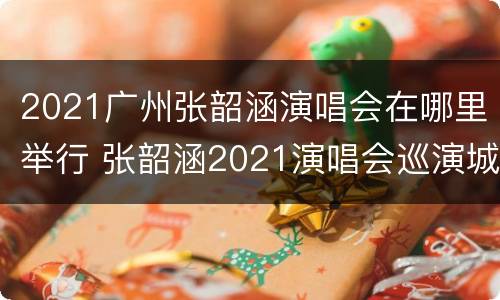 2021广州张韶涵演唱会在哪里举行 张韶涵2021演唱会巡演城市