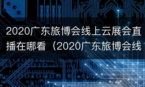 2020广东旅博会线上云展会直播在哪看（2020广东旅博会线上云展会直播在哪看啊）