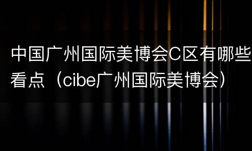 中国广州国际美博会C区有哪些看点（cibe广州国际美博会）