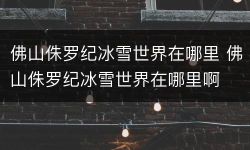 佛山侏罗纪冰雪世界在哪里 佛山侏罗纪冰雪世界在哪里啊