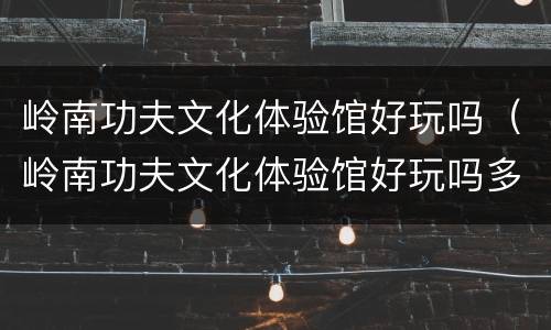 岭南功夫文化体验馆好玩吗（岭南功夫文化体验馆好玩吗多少钱）