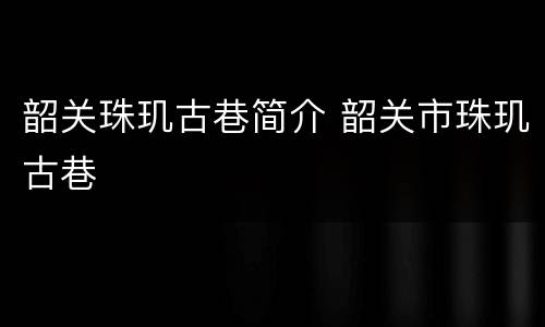 韶关珠玑古巷简介 韶关市珠玑古巷