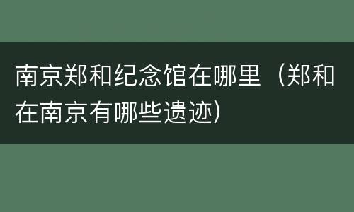 南京郑和纪念馆在哪里（郑和在南京有哪些遗迹）