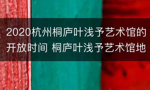 2020杭州桐庐叶浅予艺术馆的开放时间 桐庐叶浅予艺术馆地址