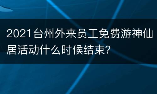 2021台州外来员工免费游神仙居活动什么时候结束？