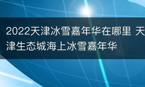 2022天津冰雪嘉年华在哪里 天津生态城海上冰雪嘉年华