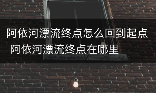 阿依河漂流终点怎么回到起点 阿依河漂流终点在哪里