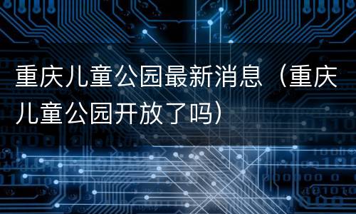 重庆儿童公园最新消息（重庆儿童公园开放了吗）