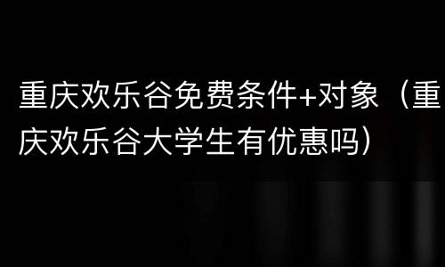 重庆欢乐谷免费条件+对象（重庆欢乐谷大学生有优惠吗）