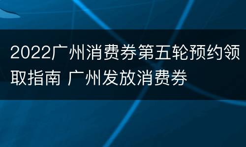 2022广州消费券第五轮预约领取指南 广州发放消费券