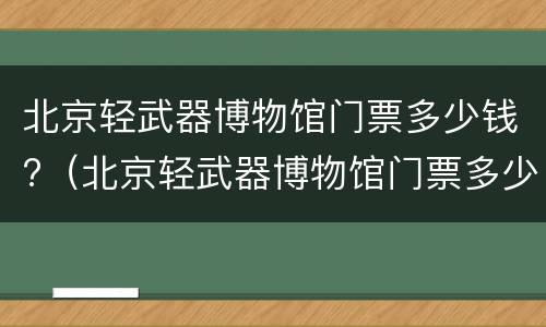 北京轻武器博物馆门票多少钱?（北京轻武器博物馆门票多少钱）