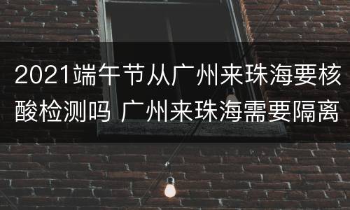 2021端午节从广州来珠海要核酸检测吗 广州来珠海需要隔离吗