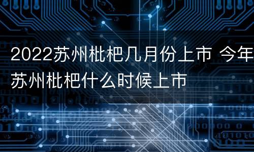 2022苏州枇杷几月份上市 今年苏州枇杷什么时候上市