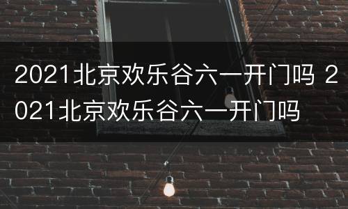 2021北京欢乐谷六一开门吗 2021北京欢乐谷六一开门吗