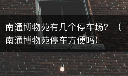 南通博物苑有几个停车场？（南通博物苑停车方便吗）