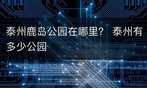 泰州鹿岛公园在哪里？ 泰州有多少公园