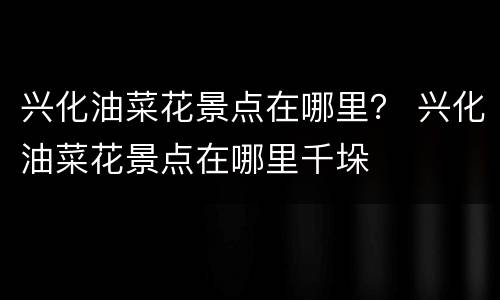 兴化油菜花景点在哪里？ 兴化油菜花景点在哪里千垛