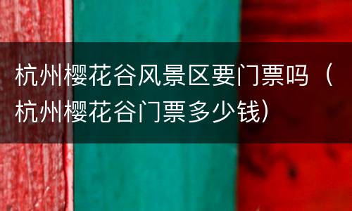 杭州樱花谷风景区要门票吗（杭州樱花谷门票多少钱）