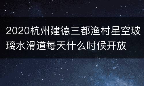 2020杭州建德三都渔村星空玻璃水滑道每天什么时候开放