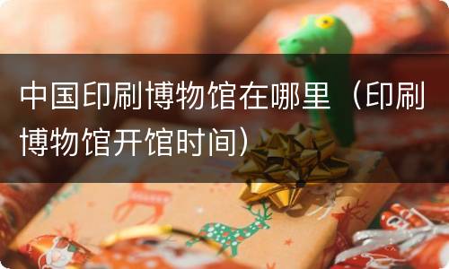 中国印刷博物馆在哪里（印刷博物馆开馆时间）