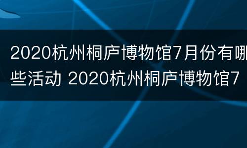 2020杭州桐庐博物馆7月份有哪些活动 2020杭州桐庐博物馆7月份有哪些活动呢