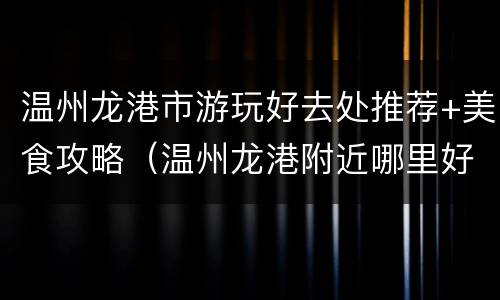 温州龙港市游玩好去处推荐+美食攻略（温州龙港附近哪里好玩）