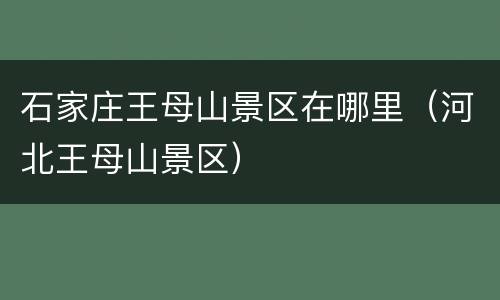 石家庄王母山景区在哪里（河北王母山景区）